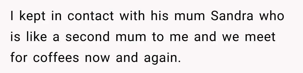 I kept in contact with his mum Sandra who is like a second mum to me and we meet for coffees now and again.