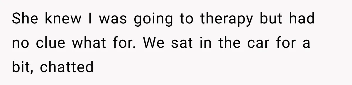 She knew I was going to therapy but had no clue what for. We sat in the car for a bit, chatted