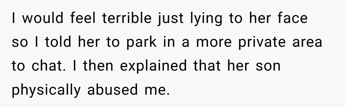 I would feel terrible just lying to her face so I told her to park in a more private area to chat. I then explained that her son physically abused...