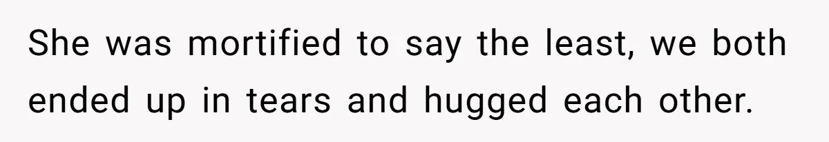 She was mortified to say the least, we both ended up in tears and hugged each other.