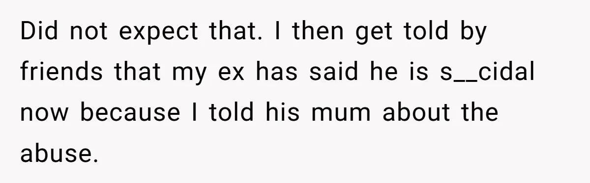 Did not expect that. I then get told by friends that my ex has said he is s__cidal now because I told his mum about the abuse.