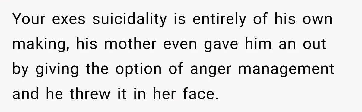 Your exes suicidality is entirely of his own making, his mother even gave him an out by giving the option of anger management and he threw it in her face.