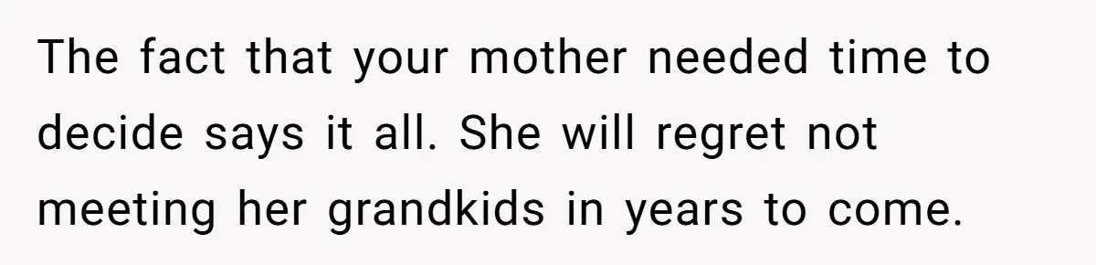 Grandmother Loses Access To Future Grandchild After Defending Her Friend’s Past Abuse The fact that your mother needed time to decide says it all. She will regret not meeting her grandkids in years to come.