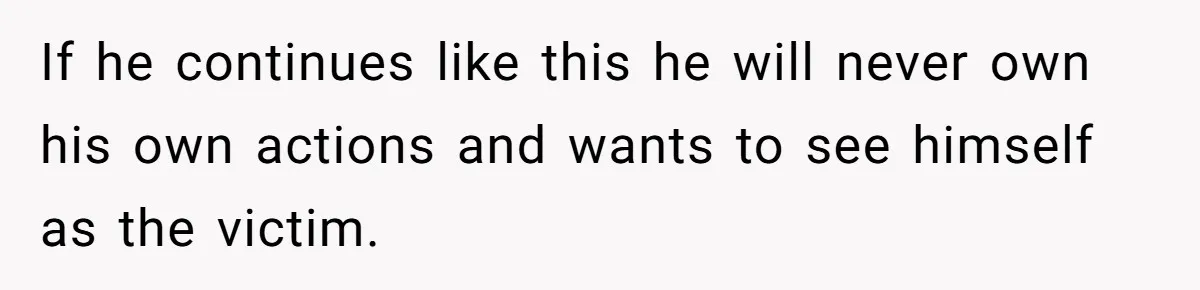 If he continues like this he will never own his own actions and wants to see himself as the victim.