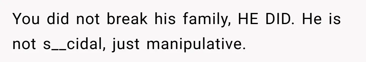 You did not break his family, HE DID. He is not s__cidal, just manipulative.