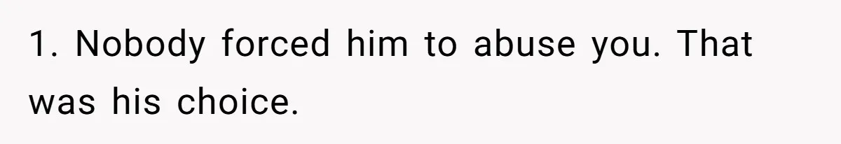 1. Nobody forced him to abuse you. That was his choice.