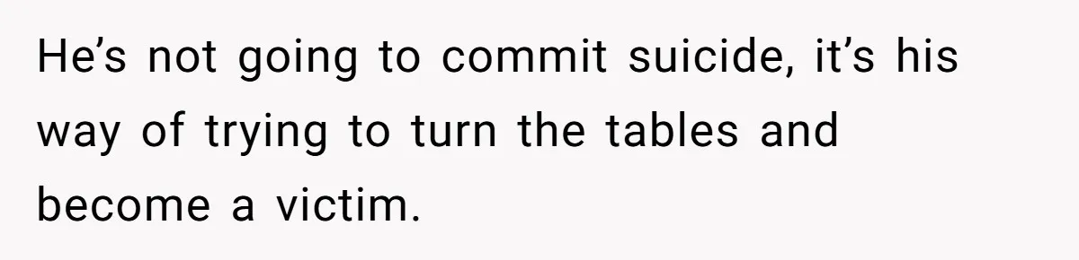 He’s not going to commit suicide, it’s his way of trying to turn the tables and become a victim.