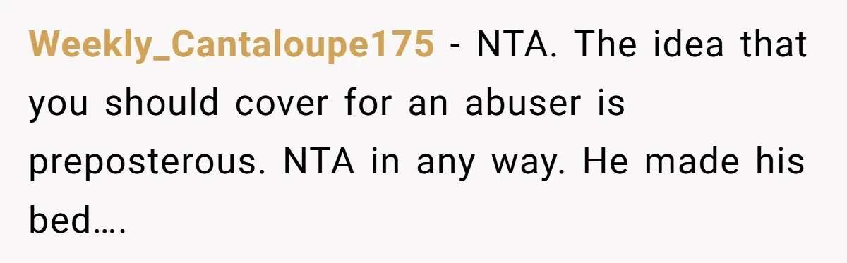 Weekly_Cantaloupe175 − NTA. The idea that you should cover for an abuser is preposterous. NTA in any way. He made his bed….