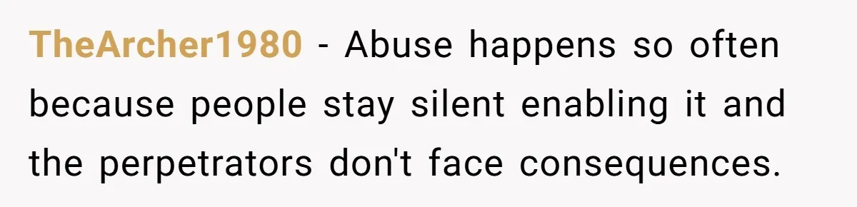 TheArcher1980 − Abuse happens so often because people stay silent enabling it and the perpetrators don't face consequences.