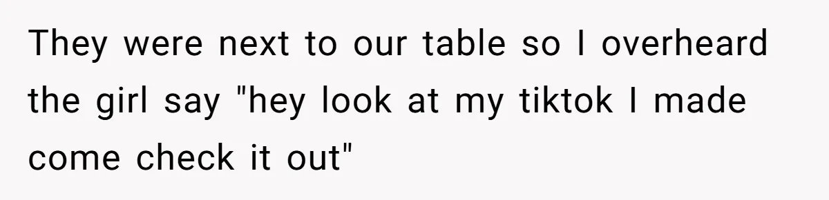 They were next to our table so I overheard the girl say "hey look at my tiktok I made come check it out"