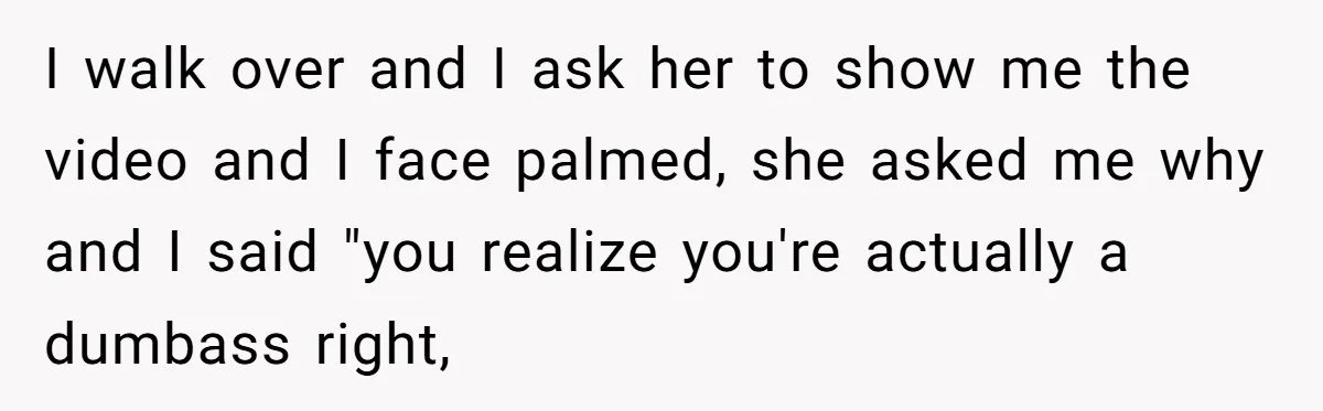 I walk over and I ask her to show me the video and I face palmed, she asked me why and I said "you realize you're actually a dumbass right,