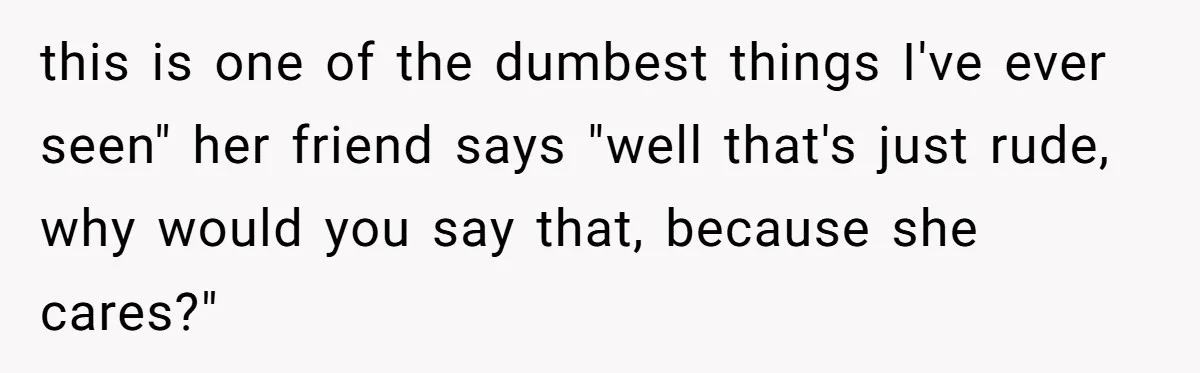 this is one of the dumbest things I've ever seen" her friend says "well that's just rude, why would you say that, because she cares?"