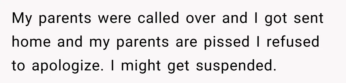 My parents were called over and I got sent home and my parents are pissed I refused to apologize. I might get suspended.