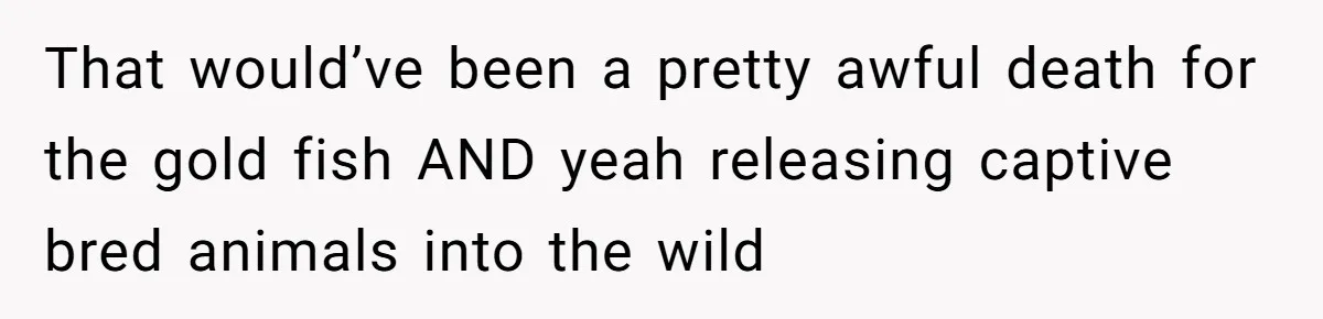 That would’ve been a pretty awful death for the gold fish AND yeah releasing captive bred animals into the wild