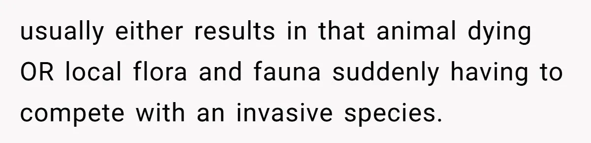 usually either results in that animal dying OR local flora and fauna suddenly having to compete with an invasive species.