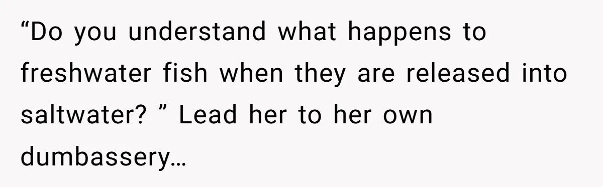 “Do you understand what happens to freshwater fish when they are released into saltwater? ” Lead her to her own dumbassery…