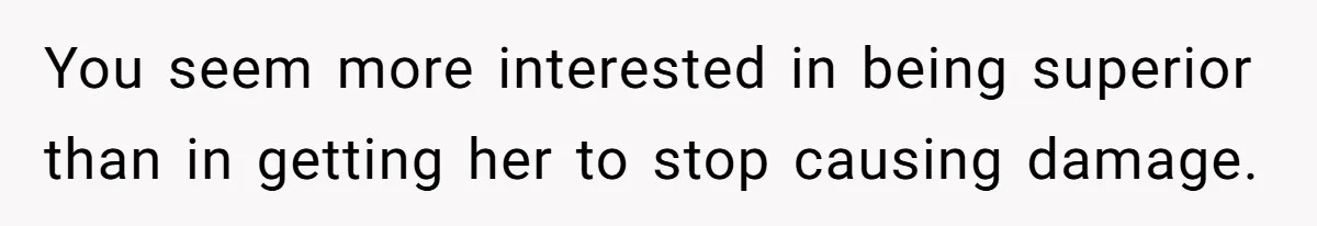 You seem more interested in being superior than in getting her to stop causing damage.