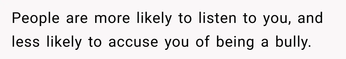 People are more likely to listen to you, and less likely to accuse you of being a bully.