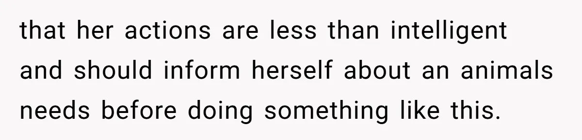 that her actions are less than intelligent and should inform herself about an animals needs before doing something like this.