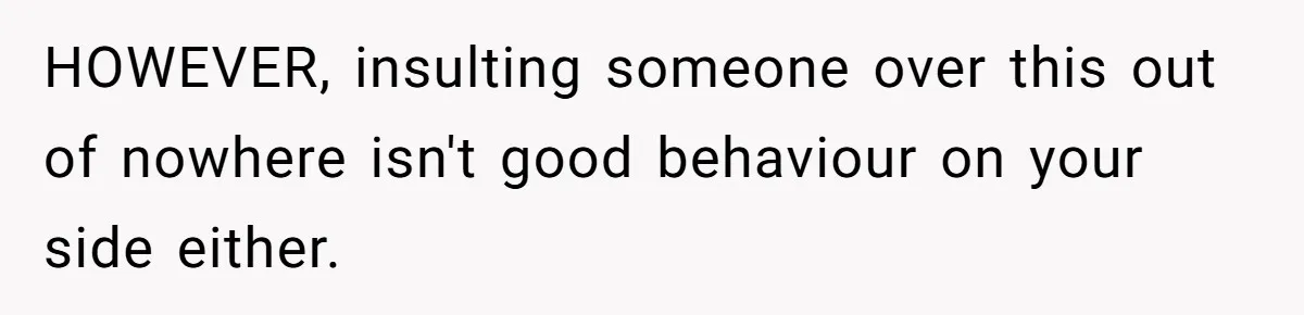 HOWEVER, insulting someone over this out of nowhere isn't good behaviour on your side either.