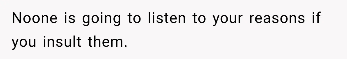Noone is going to listen to your reasons if you insult them.