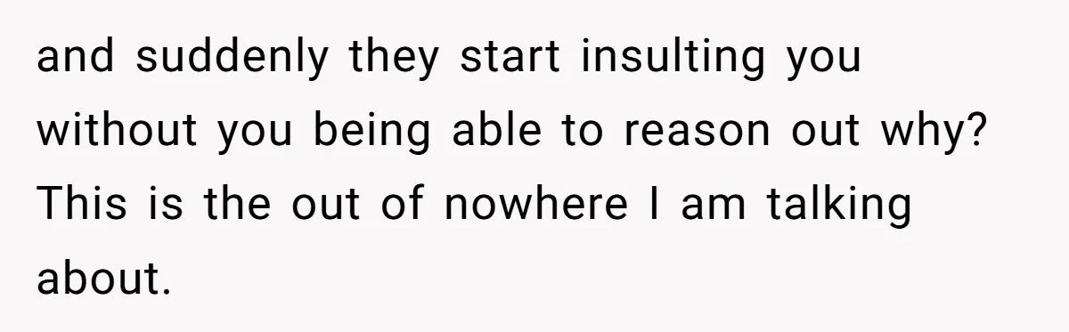 and suddenly they start insulting you without you being able to reason out why? This is the out of nowhere I am talking about.