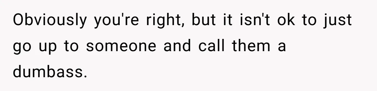 Obviously you're right, but it isn't ok to just go up to someone and call them a dumbass.