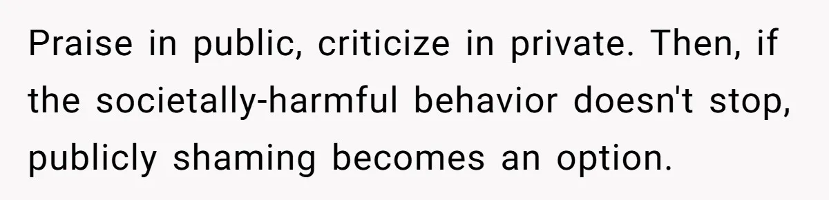 Praise in public, criticize in private. Then, if the societally-harmful behavior doesn't stop, publicly shaming becomes an option.