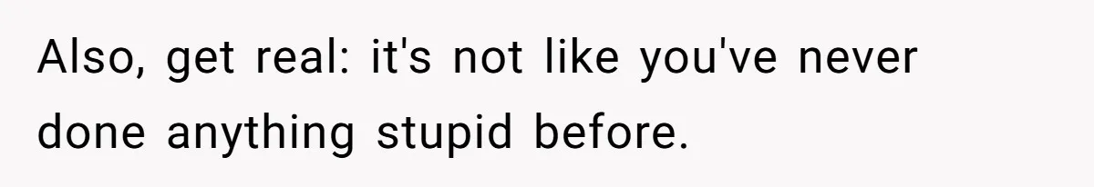 Also, get real: it's not like you've never done anything stupid before.