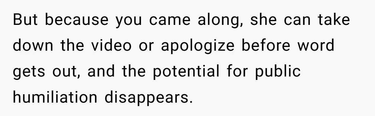 But because you came along, she can take down the video or apologize before word gets out, and the potential for public humiliation disappears.