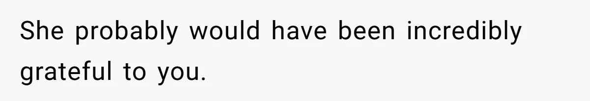 She probably would have been incredibly grateful to you.