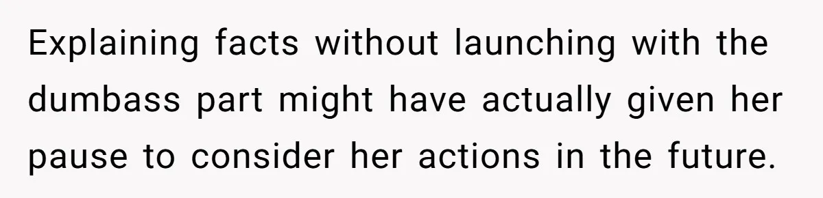 Explaining facts without launching with the dumbass part might have actually given her pause to consider her actions in the future.