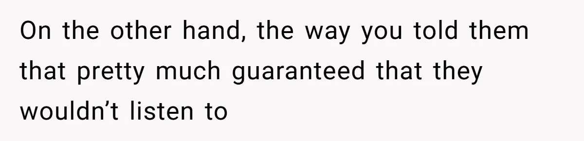 On the other hand, the way you told them that pretty much guaranteed that they wouldn’t listen to