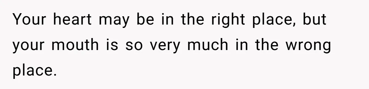 Your heart may be in the right place, but your mouth is so very much in the wrong place.