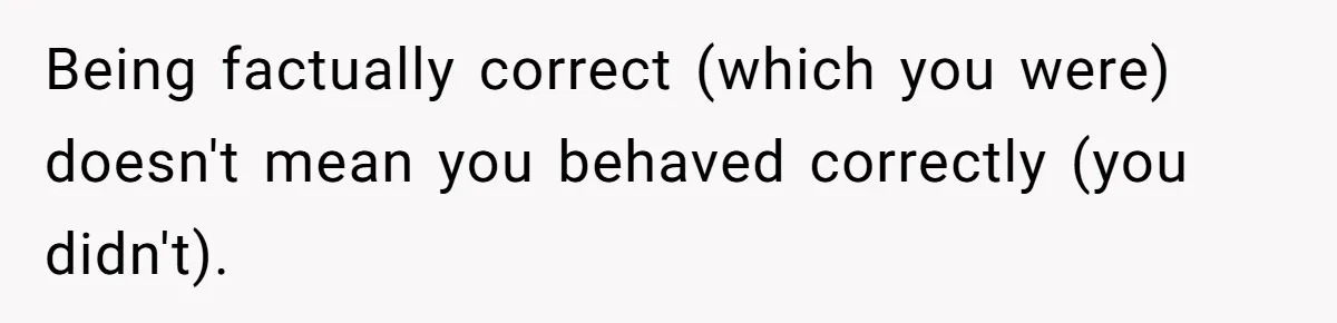 Being factually correct (which you were) doesn't mean you behaved correctly (you didn't).