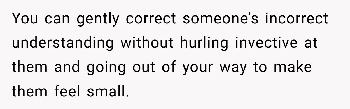 You can gently correct someone's incorrect understanding without hurling invective at them and going out of your way to make them feel small.