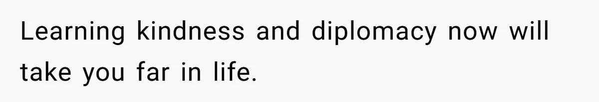 Learning kindness and diplomacy now will take you far in life.
