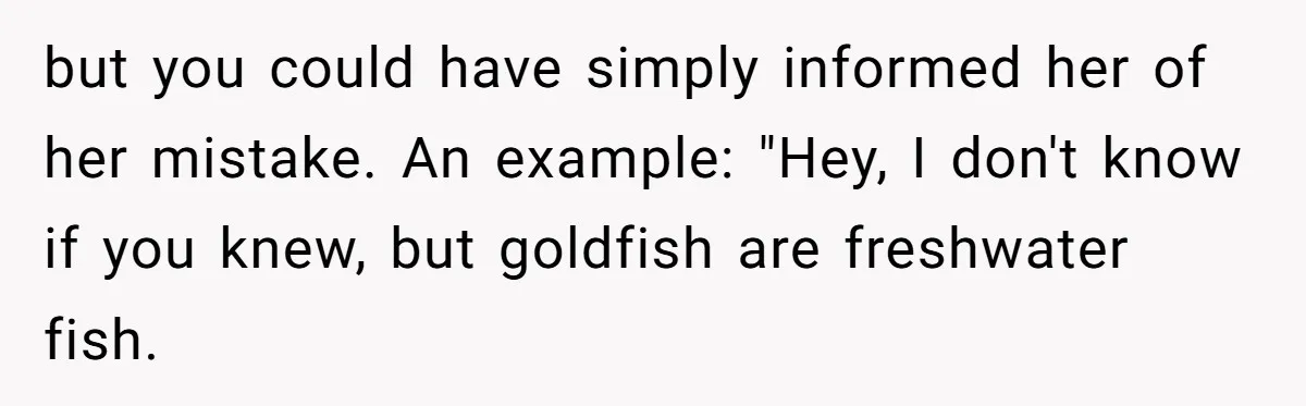 but you could have simply informed her of her mistake. An example: "Hey, I don't know if you knew, but goldfish are freshwater fish.