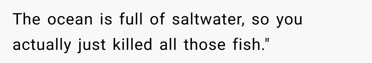 The ocean is full of saltwater, so you actually just killed all those fish."
