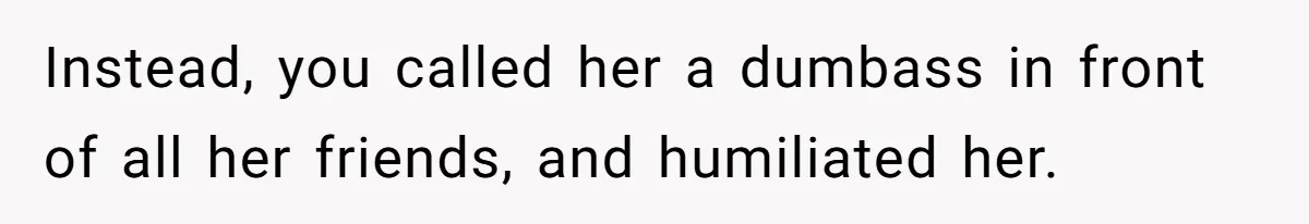 Instead, you called her a dumbass in front of all her friends, and humiliated her.