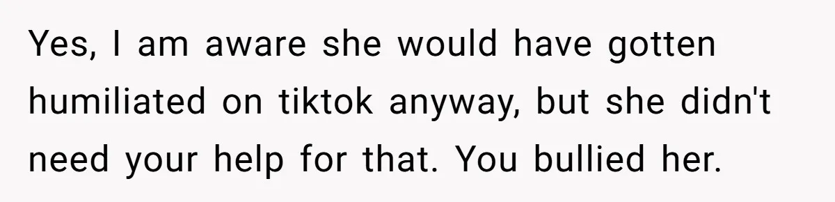 Yes, I am aware she would have gotten humiliated on tiktok anyway, but she didn't need your help for that. You bullied her.