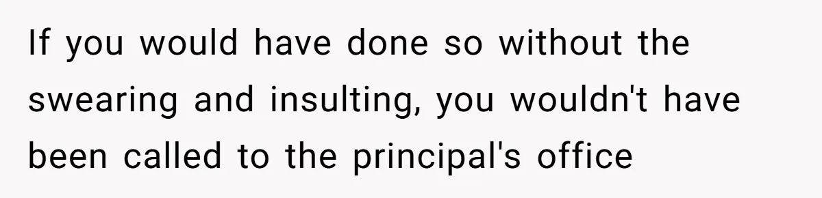 If you would have done so without the swearing and insulting, you wouldn't have been called to the principal's office