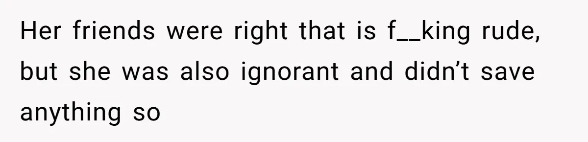 Her friends were right that is f__king rude, but she was also ignorant and didn’t save anything so