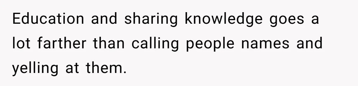 Education and sharing knowledge goes a lot farther than calling people names and yelling at them.