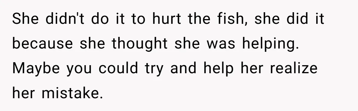 She didn't do it to hurt the fish, she did it because she thought she was helping. Maybe you could try and help her realize her mistake.