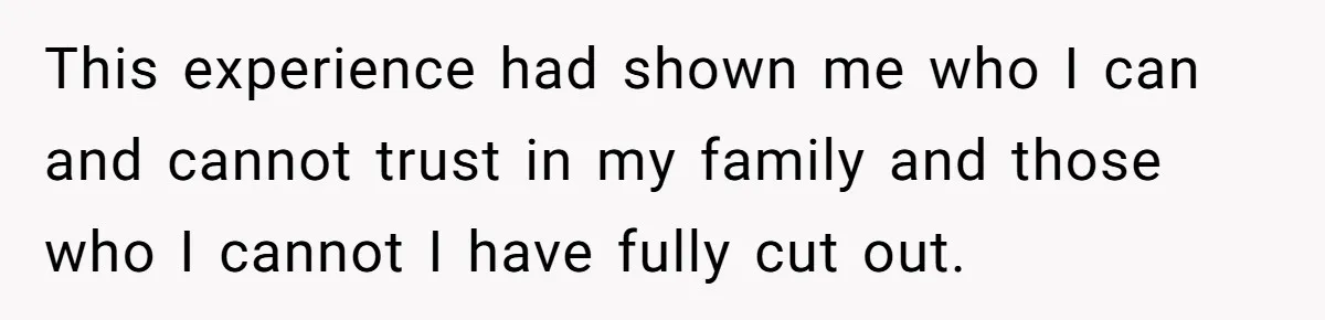 This experience had shown me who I can and cannot trust in my family and those who I cannot I have fully cut out.