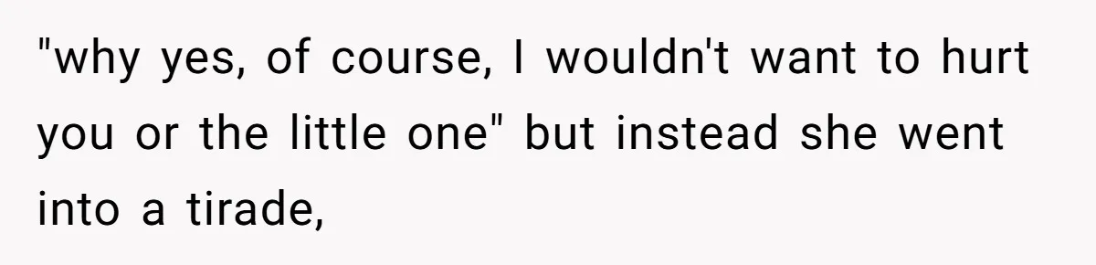 "why yes, of course, I wouldn't want to hurt you or the little one" but instead she went into a tirade,