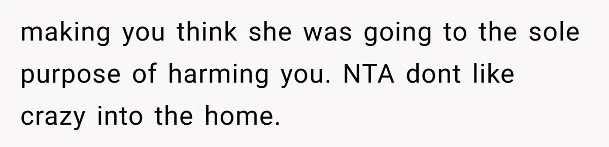 making you think she was going to the sole purpose of harming you. NTA dont like crazy into the home.