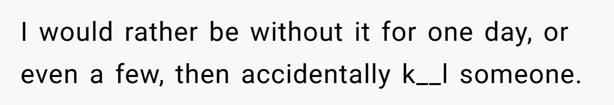 I would rather be without it for one day, or even a few, then accidentally k__l someone.