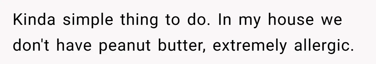 Kinda simple thing to do. In my house we don't have peanut butter, extremely allergic.